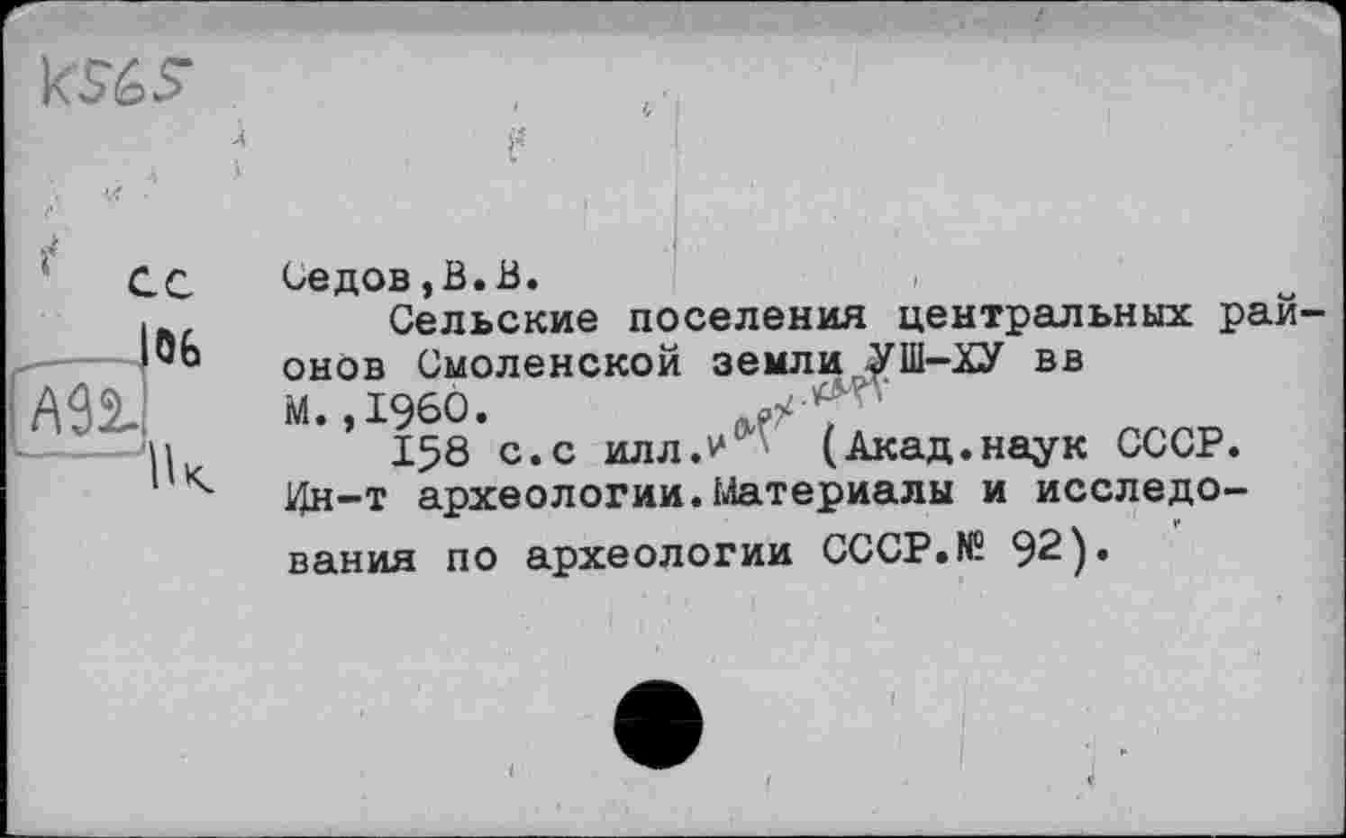 ﻿Седов,В.В.
Сельские поселения центральных районов Смоленской земли УШ—ХУ вв
М. ,1960.	,
158 с.с илл.у (Акад.наук СССР.
1Дн-т археологии.Материалы и исследования по археологии CCCP.N5 92).